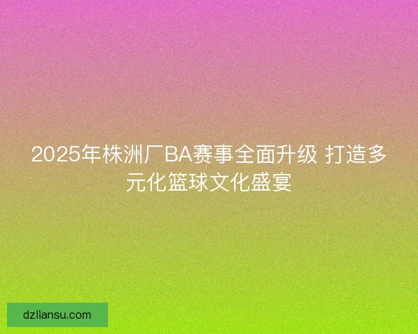 2025年株洲厂BA赛事全面升级 打造多元化篮球文化盛宴
