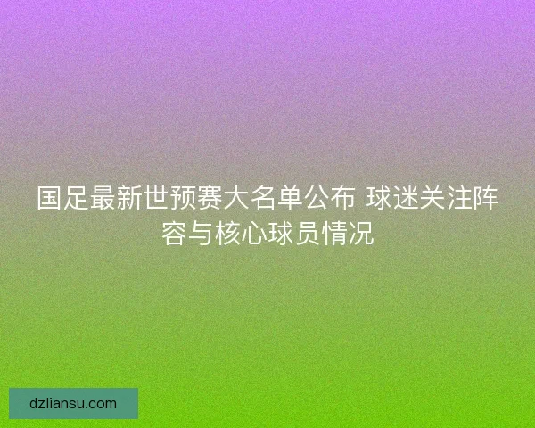 国足最新世预赛大名单公布 球迷关注阵容与核心球员情况