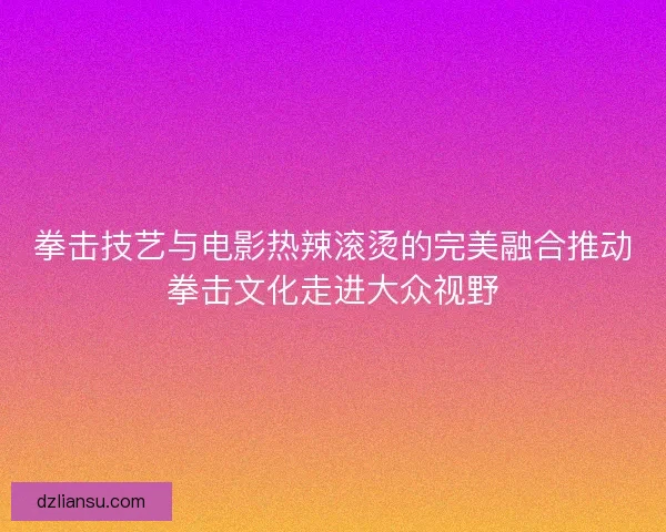 拳击技艺与电影热辣滚烫的完美融合推动拳击文化走进大众视野