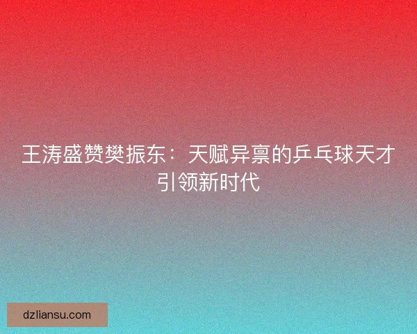 王涛盛赞樊振东：天赋异禀的乒乓球天才引领新时代