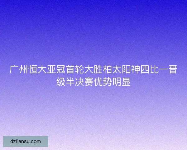 广州恒大亚冠首轮大胜柏太阳神四比一晋级半决赛优势明显