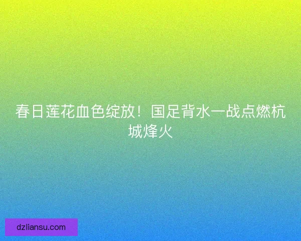 春日莲花血色绽放！国足背水一战点燃杭城烽火