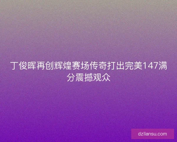 丁俊晖再创辉煌赛场传奇打出完美147满分震撼观众