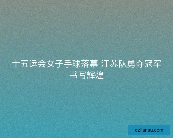 十五运会女子手球落幕 江苏队勇夺冠军书写辉煌