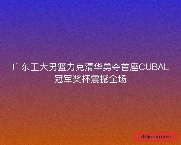 广东工大男篮力克清华勇夺首座CUBAL冠军奖杯震撼全场