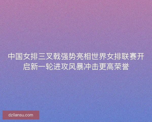 中国女排三叉戟强势亮相世界女排联赛开启新一轮进攻风暴冲击更高荣誉