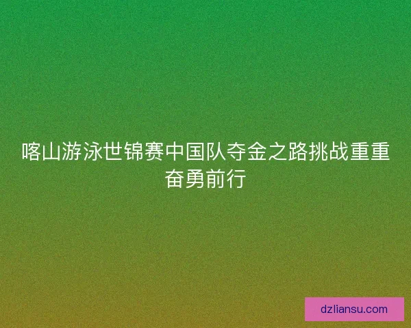 喀山游泳世锦赛中国队夺金之路挑战重重奋勇前行