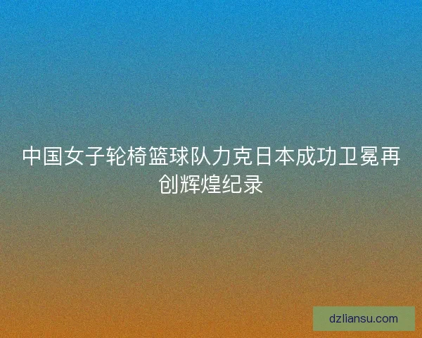 中国女子轮椅篮球队力克日本成功卫冕再创辉煌纪录