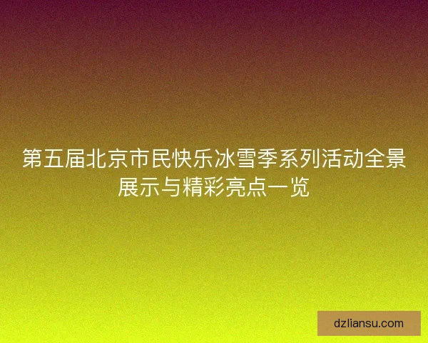 第五届北京市民快乐冰雪季系列活动全景展示与精彩亮点一览