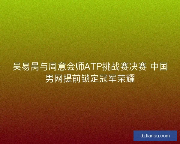 吴易昺与周意会师ATP挑战赛决赛 中国男网提前锁定冠军荣耀
