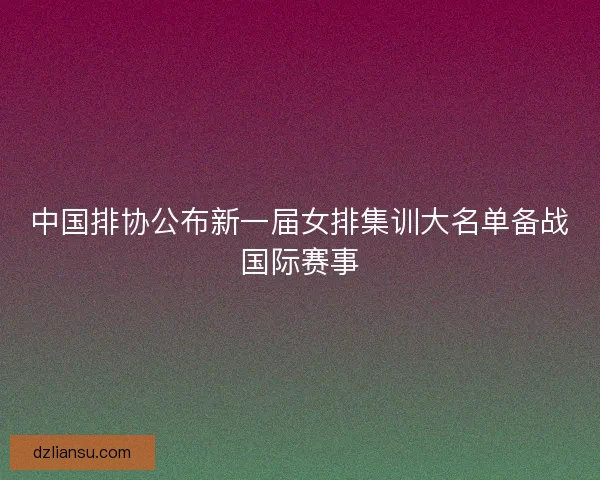 中国排协公布新一届女排集训大名单备战国际赛事