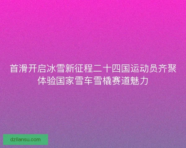 首滑开启冰雪新征程二十四国运动员齐聚体验国家雪车雪橇赛道魅力