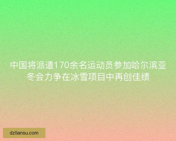 中国将派遣170余名运动员参加哈尔滨亚冬会力争在冰雪项目中再创佳绩