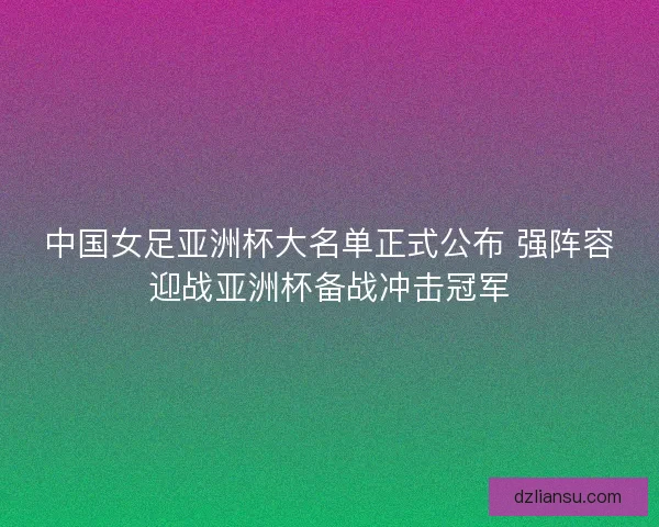 中国女足亚洲杯大名单正式公布 强阵容迎战亚洲杯备战冲击冠军