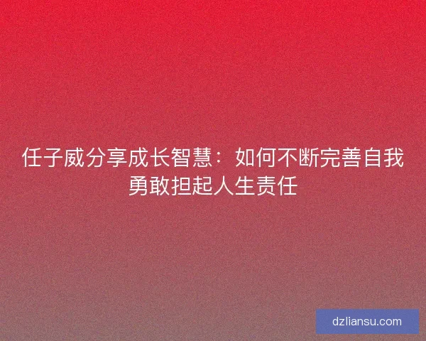 任子威分享成长智慧：如何不断完善自我勇敢担起人生责任