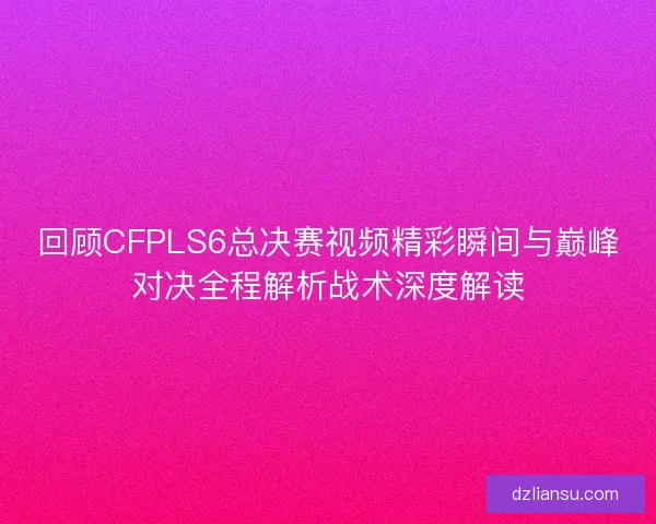 回顾CFPLS6总决赛视频精彩瞬间与巅峰对决全程解析战术深度解读