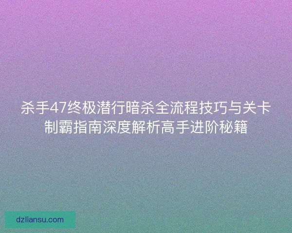 杀手47终极潜行暗杀全流程技巧与关卡制霸指南深度解析高手进阶秘籍